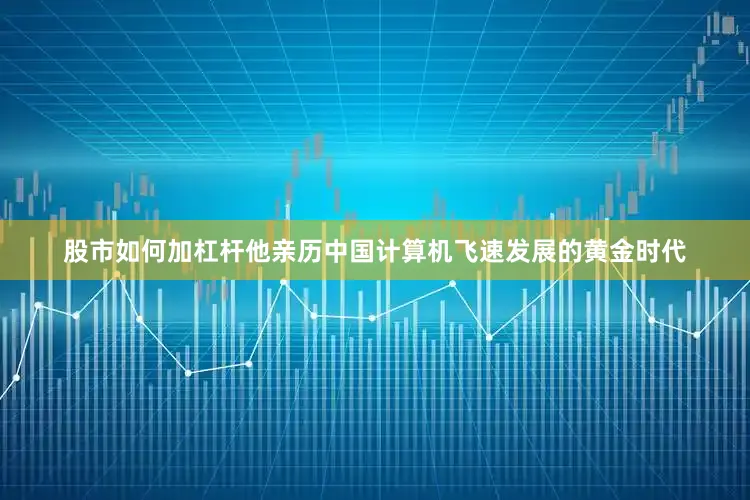 股市如何加杠杆他亲历中国计算机飞速发展的黄金时代