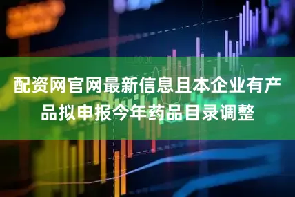 配资网官网最新信息且本企业有产品拟申报今年药品目录调整