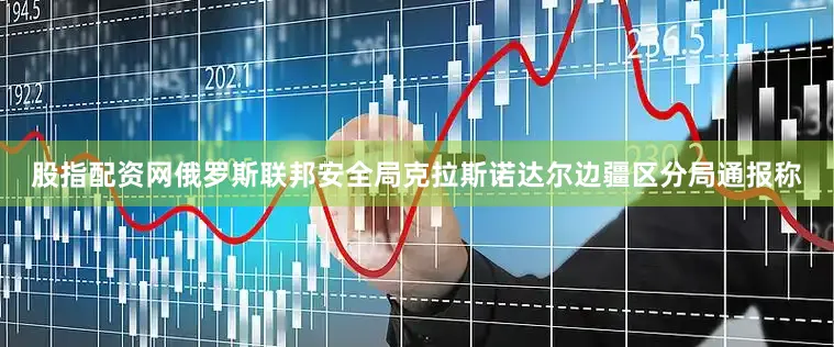 股指配资网俄罗斯联邦安全局克拉斯诺达尔边疆区分局通报称