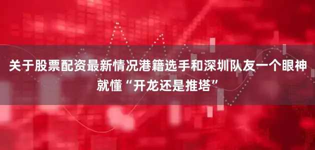 关于股票配资最新情况港籍选手和深圳队友一个眼神就懂“开龙还是推塔”