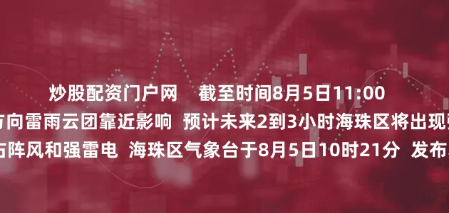 炒股配资门户网    截至时间8月5日11:00      据@海珠天气  受西南方向雷雨云团靠近影响  预计未来2到3小时海珠区将出现强降水  并伴有8级左右阵风和强雷电  海珠区气象台于8月5日10时21分  发布暴雨和雷雨大风黄色预警信号  请街坊注意防御  海珠区启动防暴雨内涝三级应急响应  根据海珠区气象台从8月5日10时21分起发布  海珠区暴雨黄色预警信号  海珠区三防指挥部决定  