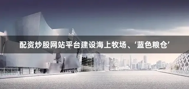 配资炒股网站平台建设海上牧场、‘蓝色粮仓’