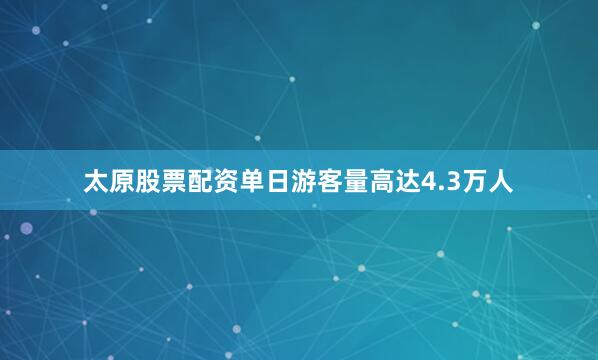 太原股票配资单日游客量高达4.3万人